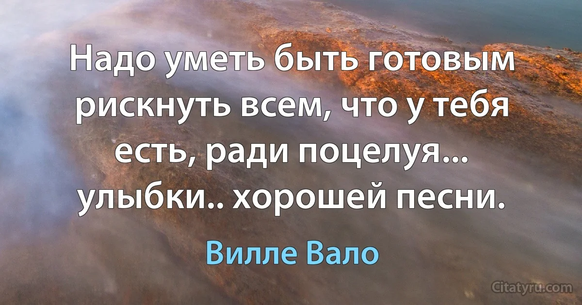 Надо уметь быть готовым рискнуть всем, что у тебя есть, ради поцелуя... улыбки.. хорошей песни. (Вилле Вало)