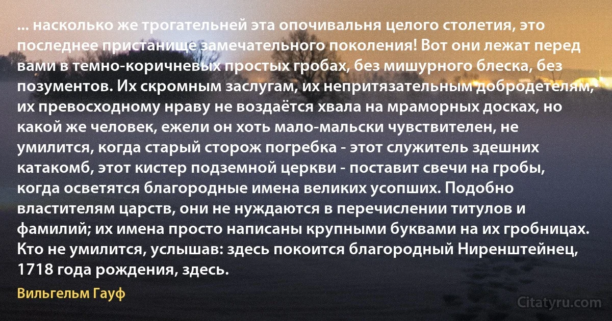 ... насколько же трогательней эта опочивальня целого столетия, это последнее пристанище замечательного поколения! Вот они лежат перед вами в темно-коричневых простых гробах, без мишурного блеска, без позументов. Их скромным заслугам, их непритязательным добродетелям, их превосходному нраву не воздаётся хвала на мраморных досках, но какой же человек, ежели он хоть мало-мальски чувствителен, не умилится, когда старый сторож погребка - этот служитель здешних катакомб, этот кистер подземной церкви - поставит свечи на гробы, когда осветятся благородные имена великих усопших. Подобно властителям царств, они не нуждаются в перечислении титулов и фамилий; их имена просто написаны крупными буквами на их гробницах. Кто не умилится, услышав: здесь покоится благородный Ниренштейнец, 1718 года рождения, здесь. (Вильгельм Гауф)