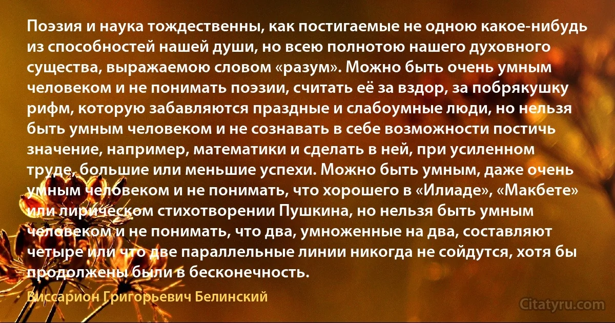 Поэзия и наука тождественны, как постигаемые не одною какое-нибудь из способностей нашей души, но всею полнотою нашего духовного существа, выражаемою словом «разум». Можно быть очень умным человеком и не понимать поэзии, считать её за вздор, за побрякушку рифм, которую забавляются праздные и слабоумные люди, но нельзя быть умным человеком и не сознавать в себе возможности постичь значение, например, математики и сделать в ней, при усиленном труде, большие или меньшие успехи. Можно быть умным, даже очень умным человеком и не понимать, что хорошего в «Илиаде», «Макбете» или лирическом стихотворении Пушкина, но нельзя быть умным человеком и не понимать, что два, умноженные на два, составляют четыре или что две параллельные линии никогда не сойдутся, хотя бы продолжены были в бесконечность. (Виссарион Григорьевич Белинский)