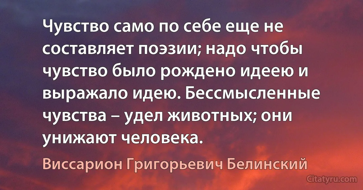 Чувство само по себе еще не составляет поэзии; надо чтобы чувство было рождено идеею и выражало идею. Бессмысленные чувства – удел животных; они унижают человека. (Виссарион Григорьевич Белинский)