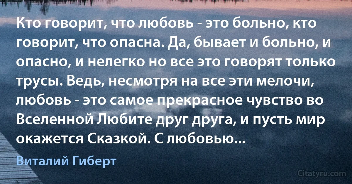 Кто говорит, что любовь - это больно, кто говорит, что опасна. Да, бывает и больно, и опасно, и нелегко но все это говорят только трусы. Ведь, несмотря на все эти мелочи, любовь - это самое прекрасное чувство во Вселенной Любите друг друга, и пусть мир окажется Сказкой. С любовью... (Виталий Гиберт)