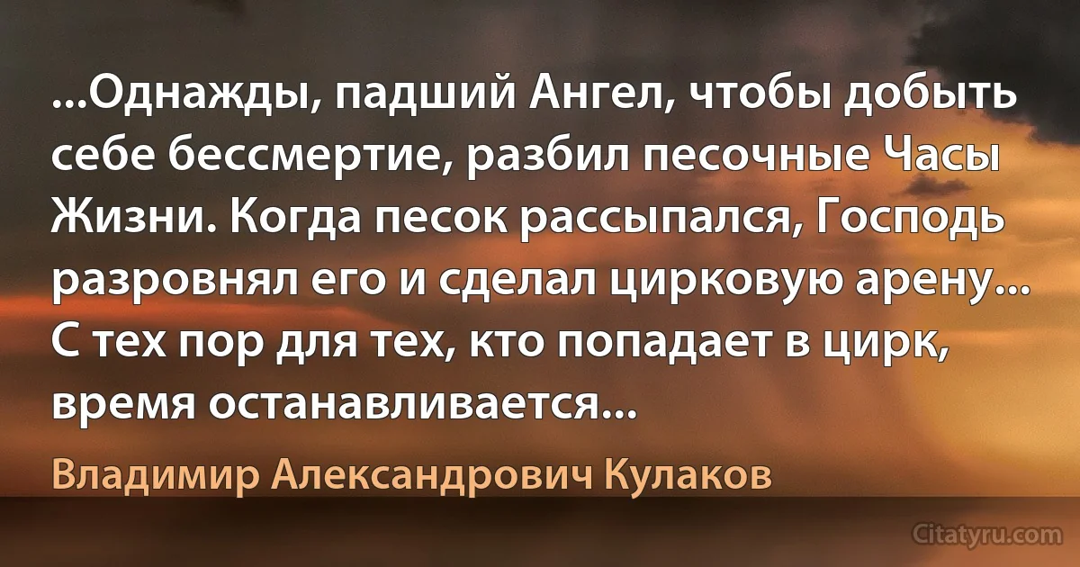 ...Однажды, падший Ангел, чтобы добыть себе бессмертие, разбил песочные Часы Жизни. Когда песок рассыпался, Господь разровнял его и сделал цирковую арену... С тех пор для тех, кто попадает в цирк, время останавливается... (Владимир Александрович Кулаков)