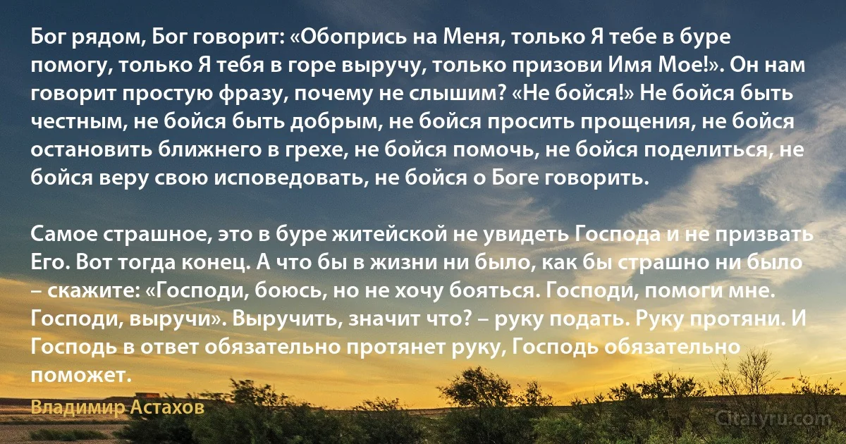 Бог рядом, Бог говорит: «Обопрись на Меня, только Я тебе в буре помогу, только Я тебя в горе выручу, только призови Имя Мое!». Он нам говорит простую фразу, почему не слышим? «Не бойся!» Не бойся быть честным, не бойся быть добрым, не бойся просить прощения, не бойся остановить ближнего в грехе, не бойся помочь, не бойся поделиться, не бойся веру свою исповедовать, не бойся о Боге говорить.

Самое страшное, это в буре житейской не увидеть Господа и не призвать Его. Вот тогда конец. А что бы в жизни ни было, как бы страшно ни было – скажите: «Господи, боюсь, но не хочу бояться. Господи, помоги мне. Господи, выручи». Выручить, значит что? – руку подать. Руку протяни. И Господь в ответ обязательно протянет руку, Господь обязательно поможет. (Владимир Астахов)