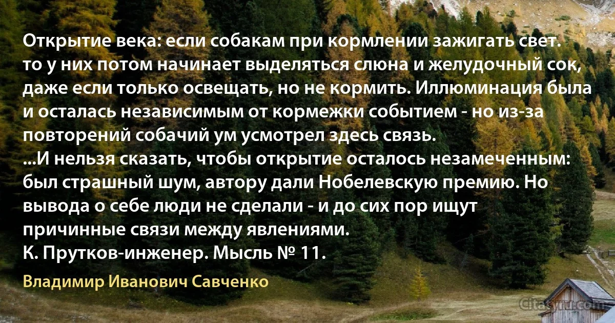 Открытие века: если собакам при кормлении зажигать свет. то у них потом начинает выделяться слюна и желудочный сок, даже если только освещать, но не кормить. Иллюминация была и осталась независимым от кормежки событием - но из-за повторений собачий ум усмотрел здесь связь.
...И нельзя сказать, чтобы открытие осталось незамеченным: был страшный шум, автору дали Нобелевскую премию. Но вывода о себе люди не сделали - и до сих пор ищут причинные связи между явлениями.
К. Прутков-инженер. Мысль № 11. (Владимир Иванович Савченко)