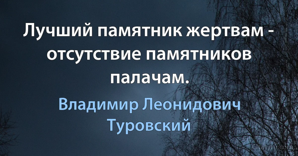 Лучший памятник жертвам - отсутствие памятников палачам. (Владимир Леонидович Туровский)