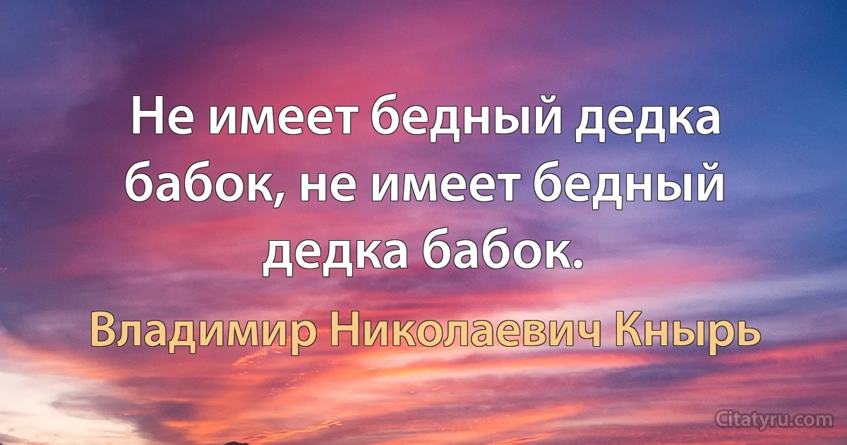 Не имеет бедный дедка бабок, не имеет бедный дедка бабок. (Владимир Николаевич Кнырь)