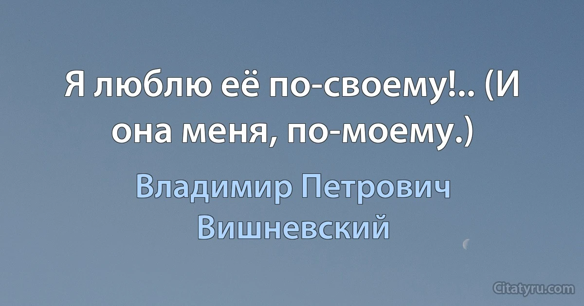 Я люблю её по-своему!.. (И она меня, по-моему.) (Владимир Петрович Вишневский)