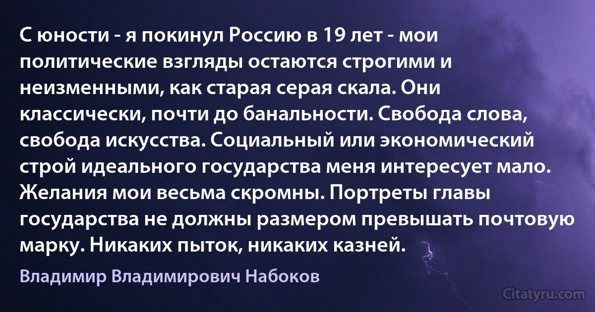 С юности - я покинул Россию в 19 лет - мои политические взгляды остаются строгими и неизменными, как старая серая скала. Они классически, почти до банальности. Свобода слова, свобода искусства. Социальный или экономический строй идеального государства меня интересует мало. Желания мои весьма скромны. Портреты главы государства не должны размером превышать почтовую марку. Никаких пыток, никаких казней. (Владимир Владимирович Набоков)