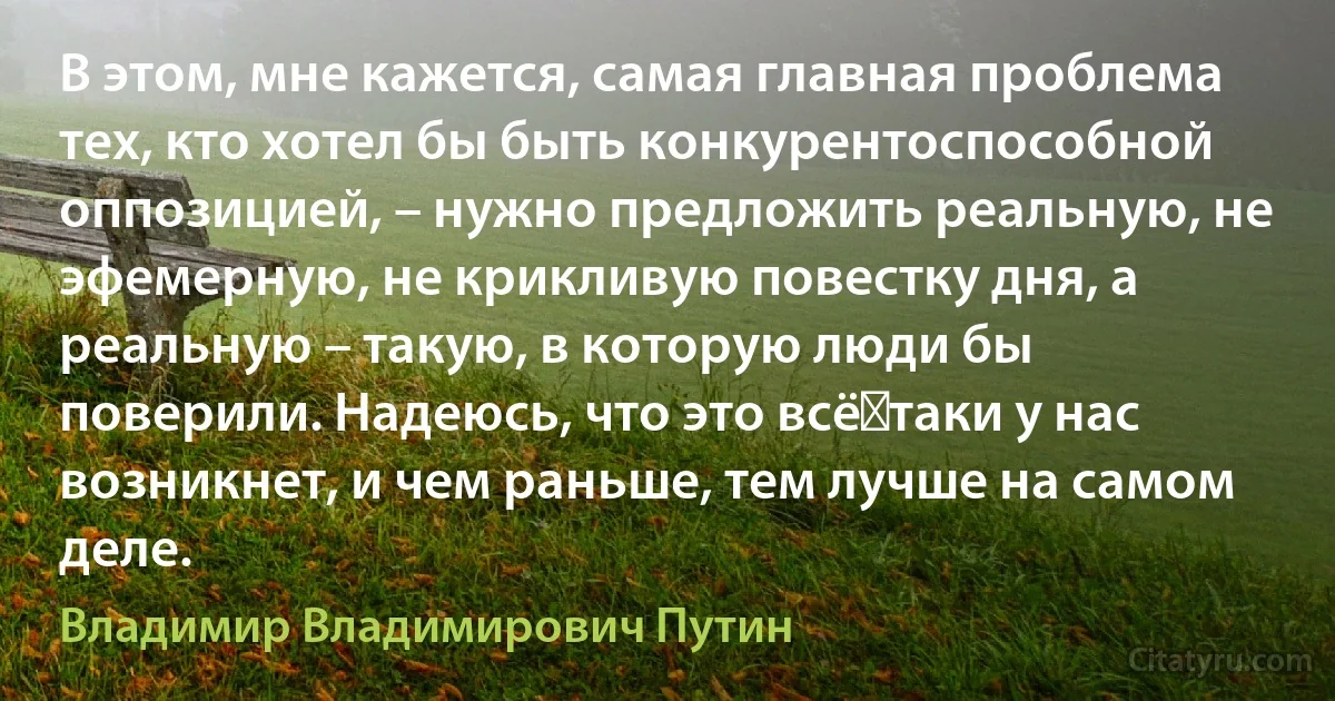 В этом, мне кажется, самая главная проблема тех, кто хотел бы быть конкурентоспособной оппозицией, – нужно предложить реальную, не эфемерную, не крикливую повестку дня, а реальную – такую, в которую люди бы поверили. Надеюсь, что это всё‑таки у нас возникнет, и чем раньше, тем лучше на самом деле. (Владимир Владимирович Путин)