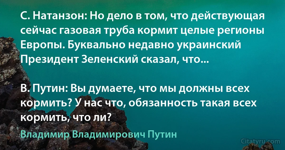 С. Натанзон: Но дело в том, что действующая сейчас газовая труба кормит целые регионы Европы. Буквально недавно украинский Президент Зеленский сказал, что...

В. Путин: Вы думаете, что мы должны всех кормить? У нас что, обязанность такая всех кормить, что ли? (Владимир Владимирович Путин)