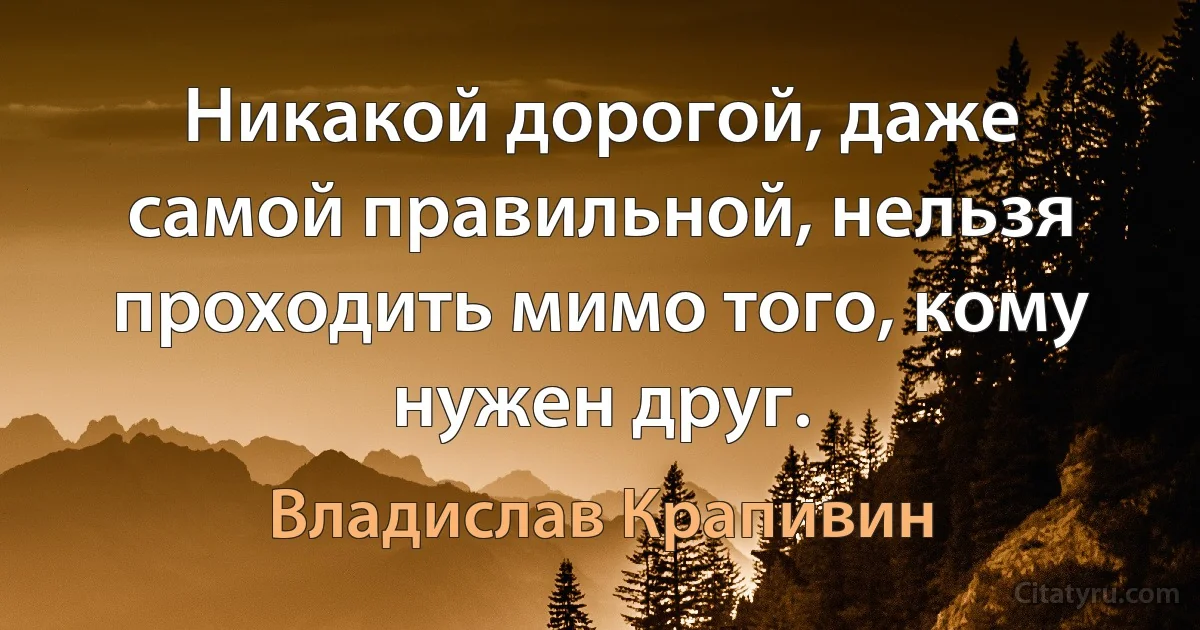 Никакой дорогой, даже самой правильной, нельзя проходить мимо того, кому нужен друг. (Владислав Крапивин)