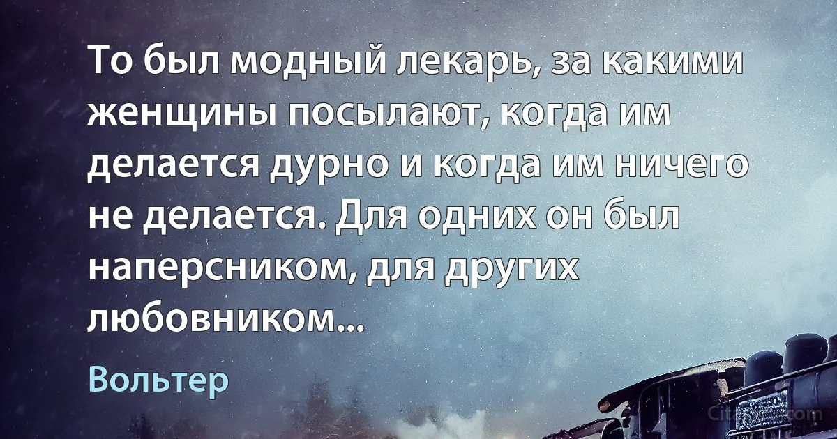 То был модный лекарь, за какими женщины посылают, когда им делается дурно и когда им ничего не делается. Для одних он был наперсником, для других любовником... (Вольтер)