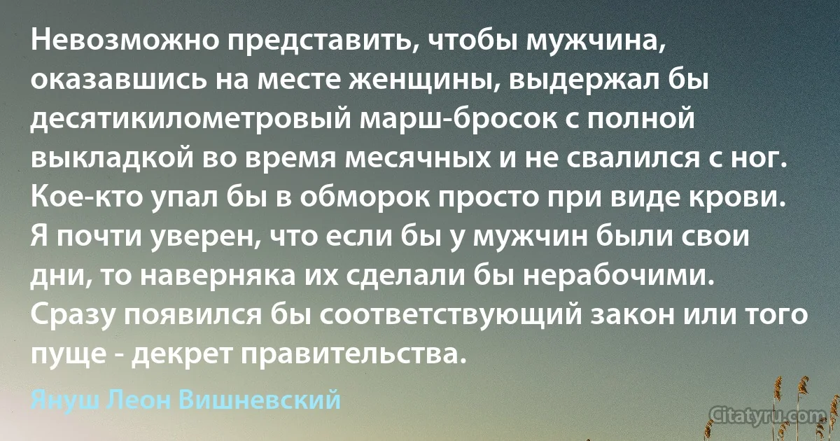 Невозможно представить, чтобы мужчина, оказавшись на месте женщины, выдержал бы десятикилометровый марш-бросок с полной выкладкой во время месячных и не свалился с ног. Кое-кто упал бы в обморок просто при виде крови. Я почти уверен, что если бы у мужчин были свои дни, то наверняка их сделали бы нерабочими. Сразу появился бы соответствующий закон или того пуще - декрет правительства. (Януш Леон Вишневский)