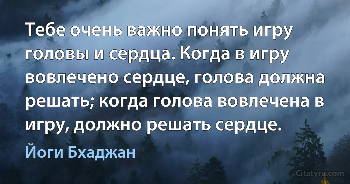 Тебе очень важно понять игру головы и сердца. Когда в игру вовлечено сердце, голова должна решать; когда голова вовлечена в игру, должно решать сердце. (Йоги Бхаджан)