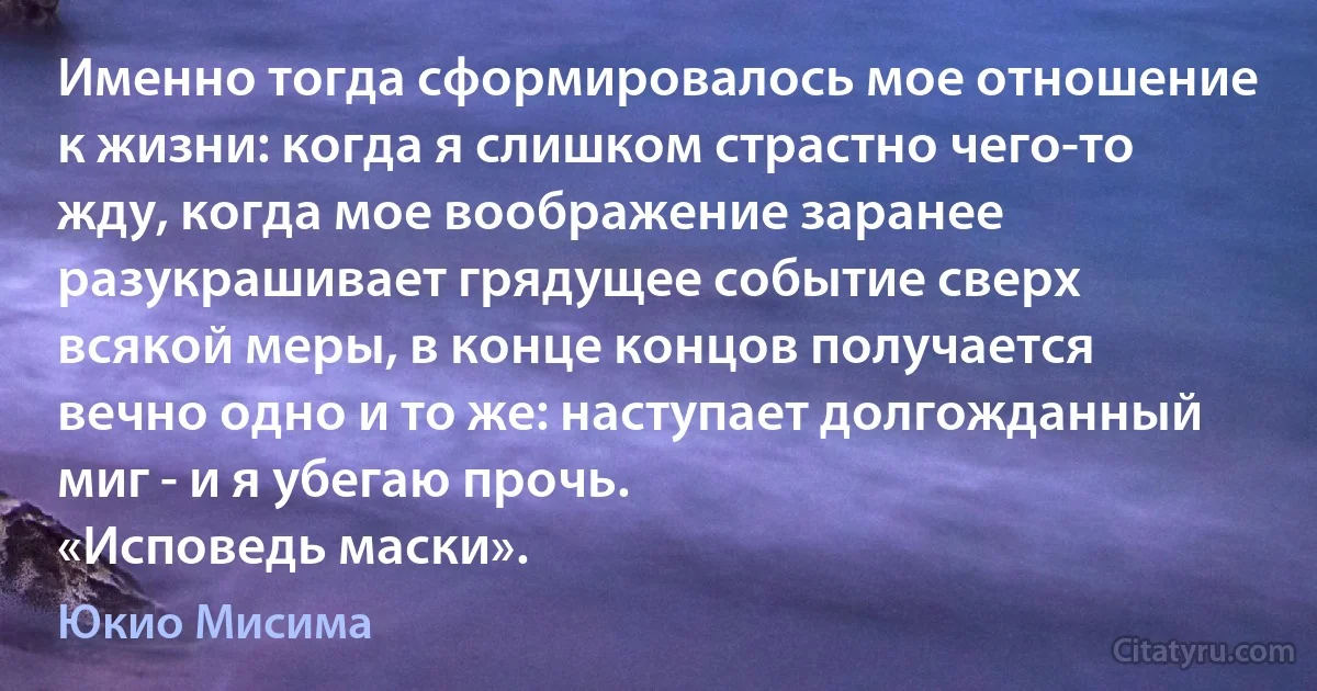 Именно тогда сформировалось мое отношение к жизни: когда я слишком страстно чего-то жду, когда мое воображение заранее разукрашивает грядущее событие сверх всякой меры, в конце концов получается вечно одно и то же: наступает долгожданный миг - и я убегаю прочь.
«Исповедь маски». (Юкио Мисима)