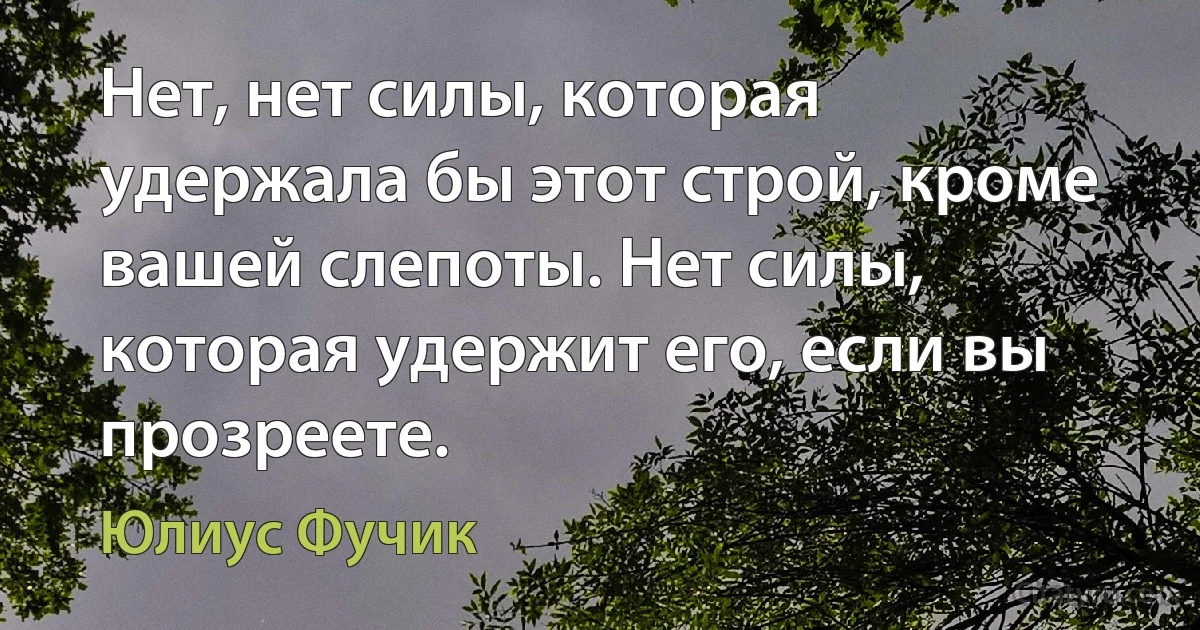 Нет, нет силы, которая удержала бы этот строй, кроме вашей слепоты. Нет силы, которая удержит его, если вы прозреете. (Юлиус Фучик)