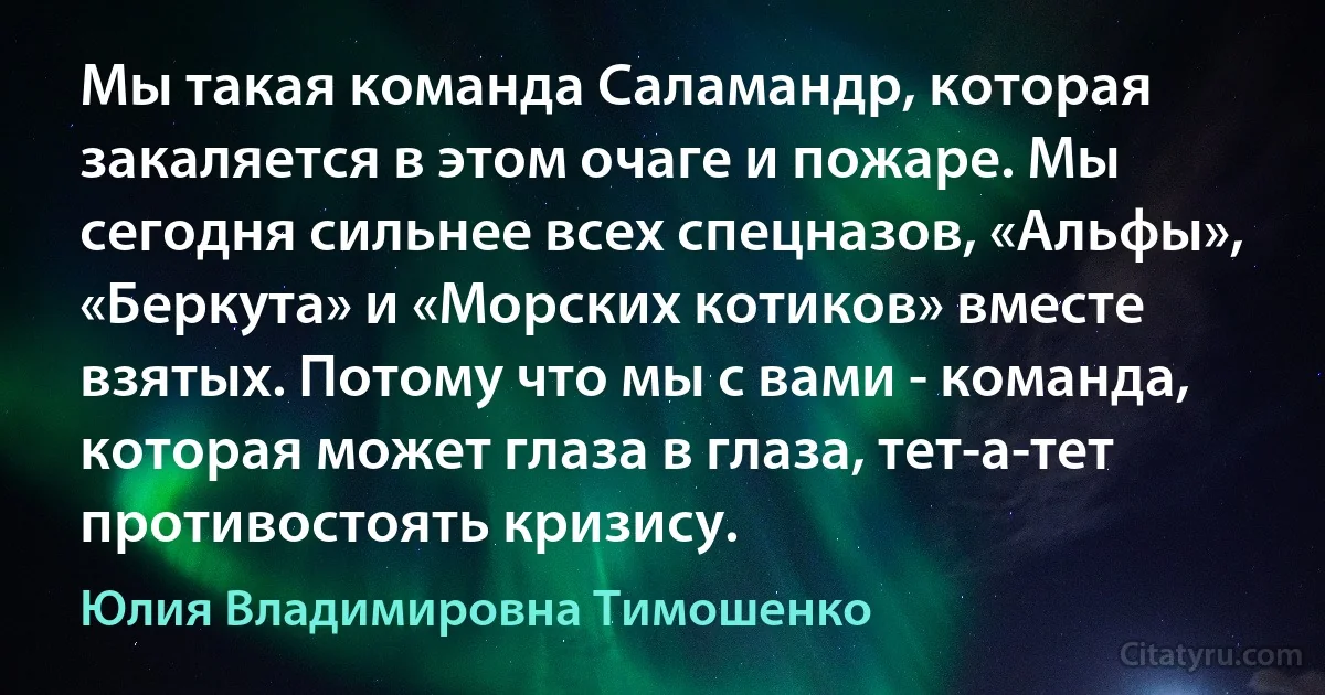 Мы такая команда Саламандр, которая закаляется в этом очаге и пожаре. Мы сегодня сильнее всех спецназов, «Альфы», «Беркута» и «Морских котиков» вместе взятых. Потому что мы с вами - команда, которая может глаза в глаза, тет-а-тет противостоять кризису. (Юлия Владимировна Тимошенко)