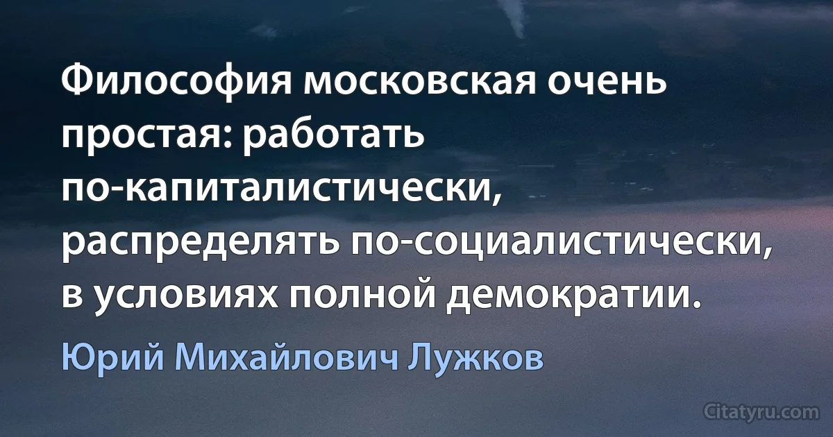 Философия московская очень простая: работать по-капиталистически, распределять по-социалистически, в условиях полной демократии. (Юрий Михайлович Лужков)