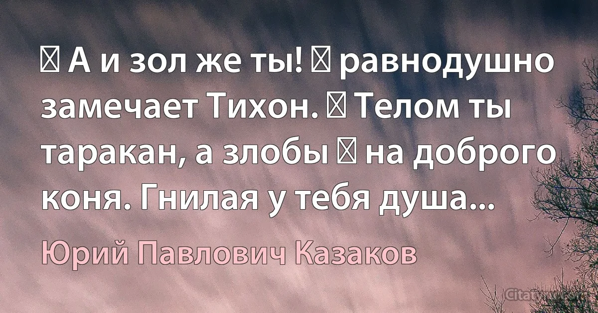 ― А и зол же ты! ― равнодушно замечает Тихон. ― Телом ты таракан, а злобы ― на доброго коня. Гнилая у тебя душа... (Юрий Павлович Казаков)