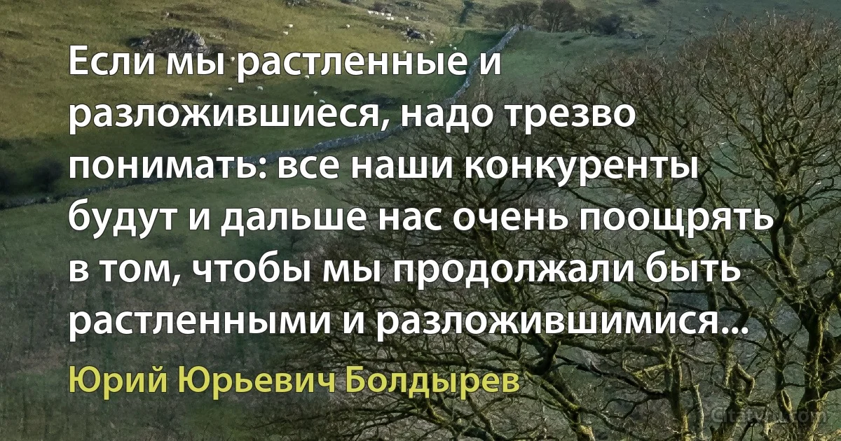 Если мы растленные и разложившиеся, надо трезво понимать: все наши конкуренты будут и дальше нас очень поощрять в том, чтобы мы продолжали быть растленными и разложившимися... (Юрий Юрьевич Болдырев)