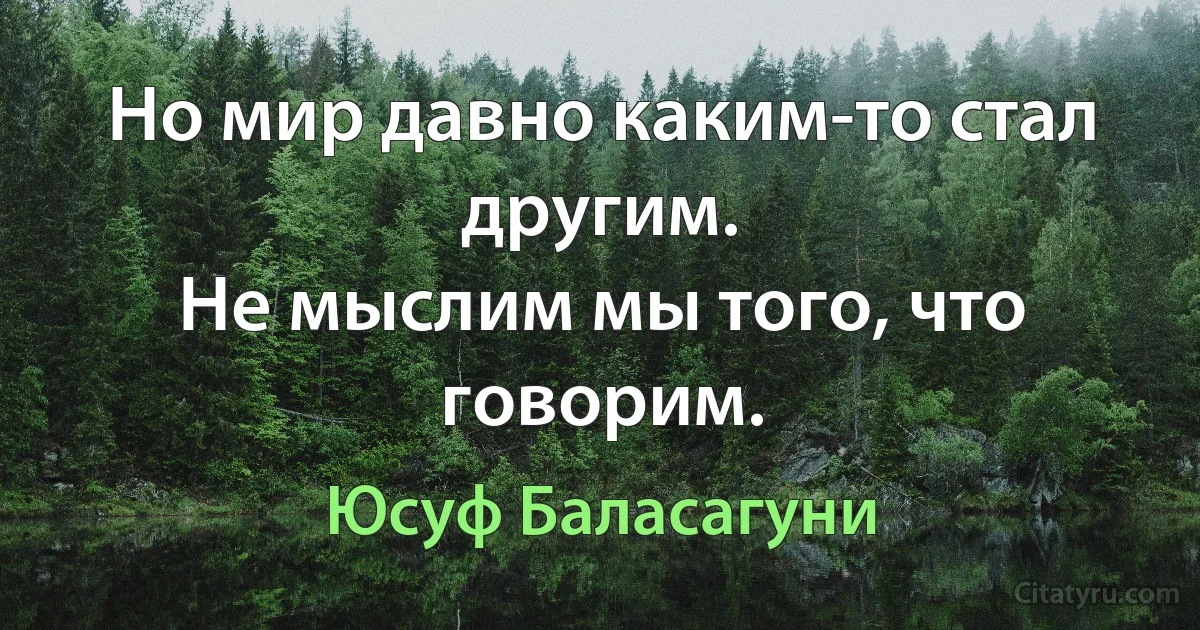 Но мир давно каким-то стал другим.
Не мыслим мы того, что говорим. (Юсуф Баласагуни)