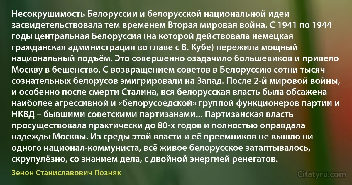 Несокрушимость Белоруссии и белорусской национальной идеи засвидетельствовала тем временем Вторая мировая война. С 1941 по 1944 годы центральная Белоруссия (на которой действовала немецкая гражданская администрация во главе с В. Кубе) пережила мощный национальный подъём. Это совершенно озадачило большевиков и привело Москву в бешенство. С возвращением советов в Белоруссию сотни тысяч сознательных белорусов эмигрировали на Запад. После 2-й мировой войны, и особенно после смерти Сталина, вся белорусская власть была обсажена наиболее агрессивной и «белорусоедской» группой функционеров партии и НКВД – бывшими советскими партизанами... Партизанская власть просуществовала практически до 80-х годов и полностью оправдала надежды Москвы. Из среды этой власти и её преемников не вышло ни одного национал-коммуниста, всё живое белорусское затаптывалось, скрупулёзно, со знанием дела, с двойной энергией ренегатов. (Зенон Станиславович Позняк)