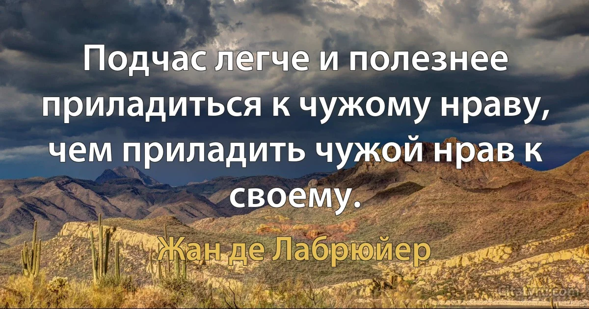 Подчас легче и полезнее приладиться к чужому нраву,
чем приладить чужой нрав к своему. (Жан де Лабрюйер)