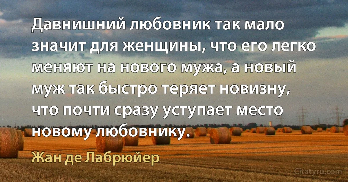 Давнишний любовник так мало значит для женщины, что его легко меняют на нового мужа, а новый муж так быстро теряет новизну, что почти сразу уступает место новому любовнику. (Жан де Лабрюйер)