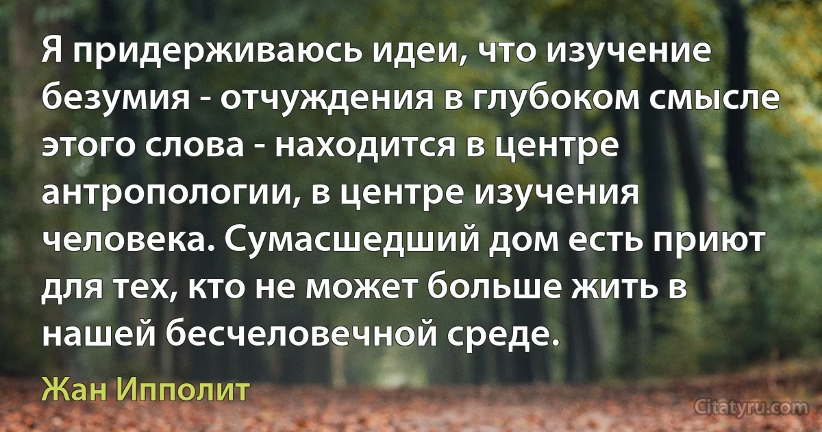 Я придерживаюсь идеи, что изучение безумия - отчуждения в глубоком смысле этого слова - находится в центре антропологии, в центре изучения человека. Сумасшедший дом есть приют для тех, кто не может больше жить в нашей бесчеловечной среде. (Жан Ипполит)