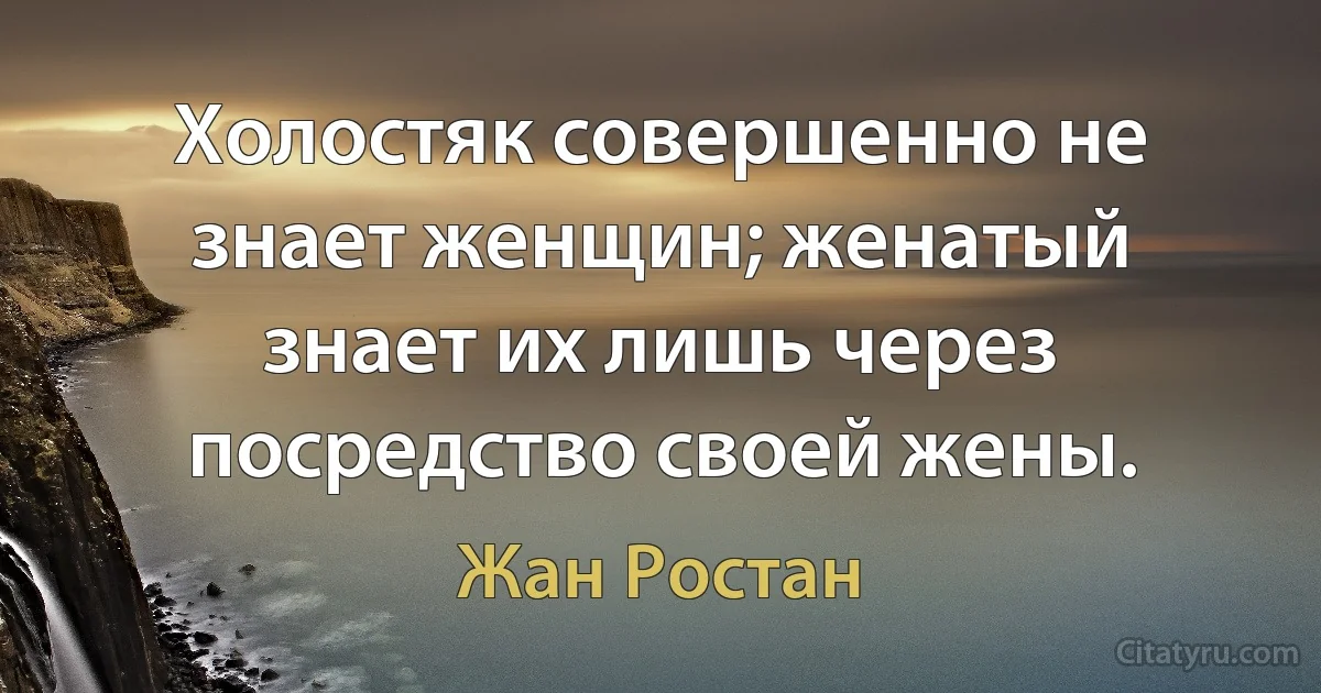 Холостяк совершенно не знает женщин; женатый знает их лишь через посредство своей жены. (Жан Ростан)