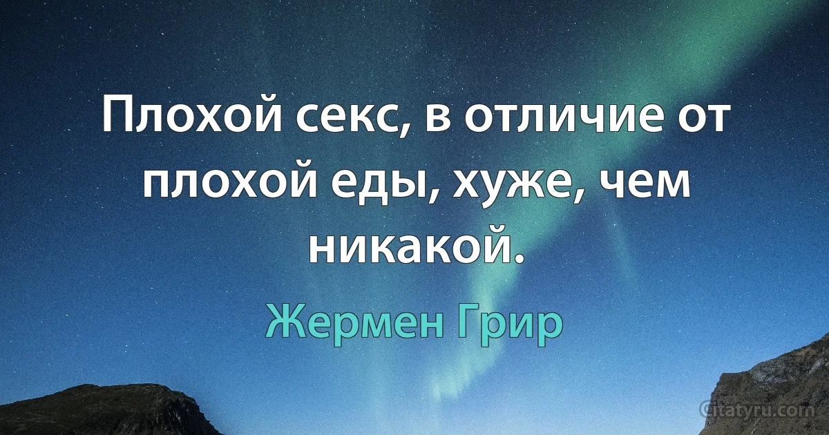 Плохой секс, в отличие от плохой еды, хуже, чем никакой. (Жермен Грир)