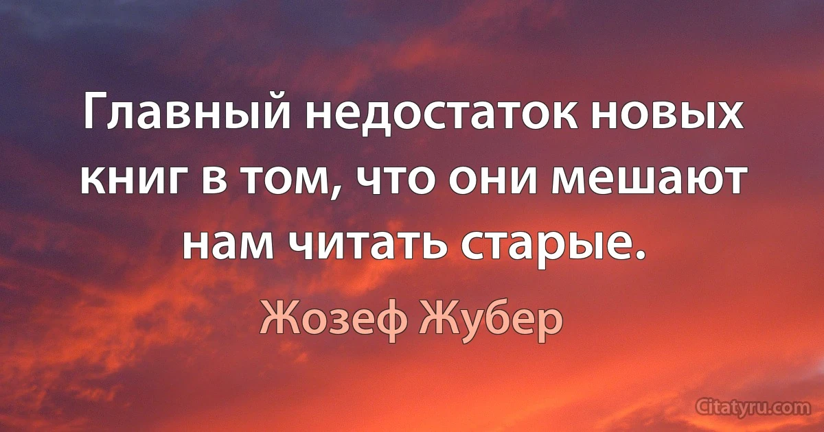 Главный недостаток новых книг в том, что они мешают нам читать старые. (Жозеф Жубер)