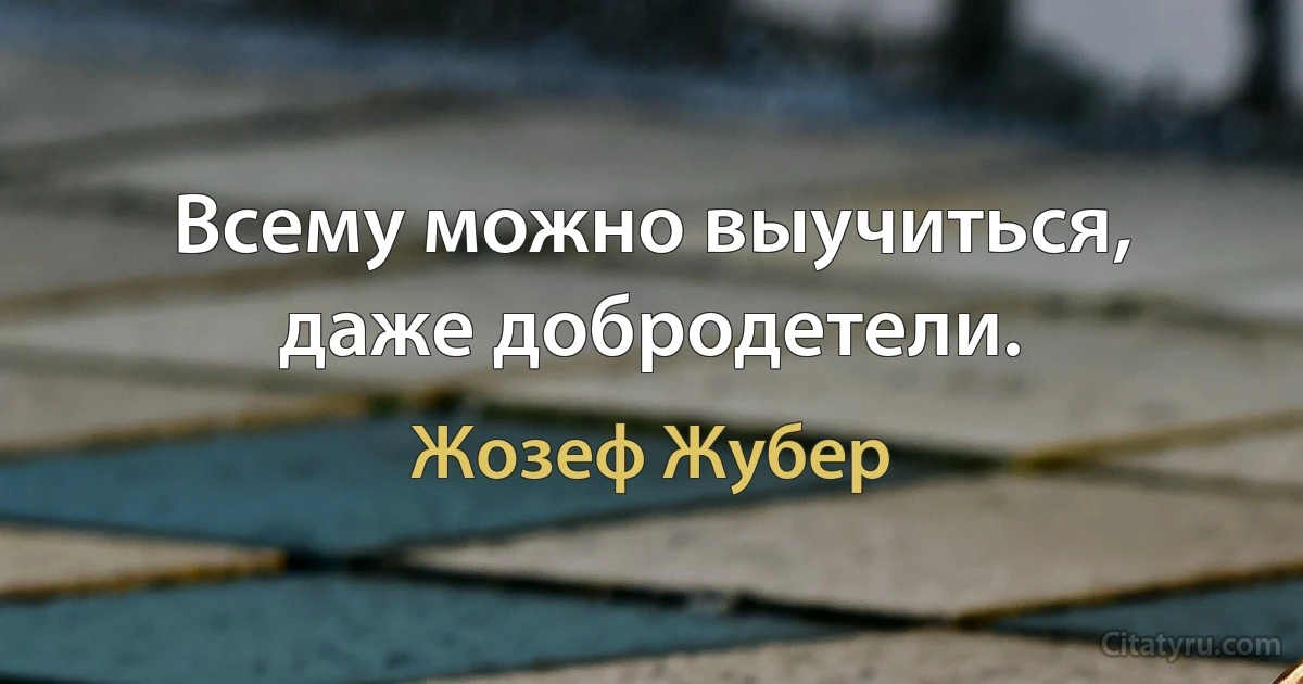 Всему можно выучиться, даже добродетели. (Жозеф Жубер)