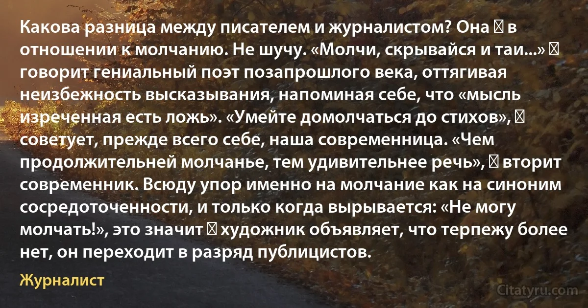 Какова разница между писателем и журналистом? Она ― в отношении к молчанию. Не шучу. «Молчи, скрывайся и таи...» ― говорит гениальный поэт позапрошлого века, оттягивая неизбежность высказывания, напоминая себе, что «мысль изреченная есть ложь». «Умейте домолчаться до стихов», ― советует, прежде всего себе, наша современница. «Чем продолжительней молчанье, тем удивительнее речь», ― вторит современник. Всюду упор именно на молчание как на синоним сосредоточенности, и только когда вырывается: «Не могу молчать!», это значит ― художник объявляет, что терпежу более нет, он переходит в разряд публицистов. (Журналист)