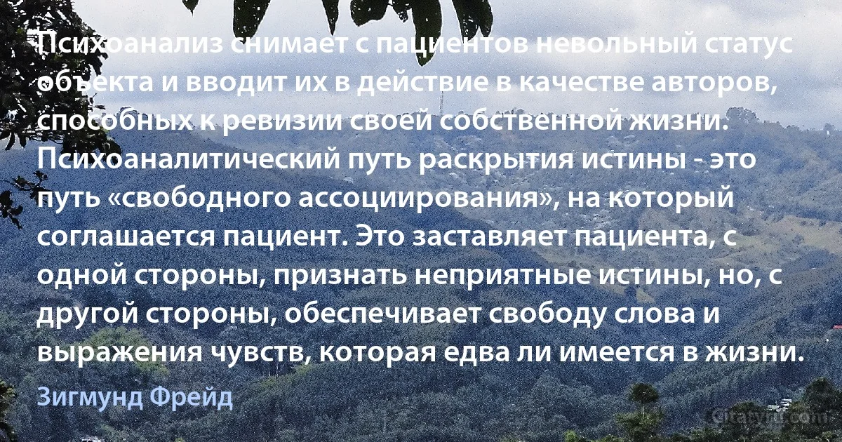 Психоанализ снимает с пациентов невольный статус объекта и вводит их в действие в качестве авторов, способных к ревизии своей собственной жизни. Психоаналитический путь раскрытия истины - это путь «свободного ассоциирования», на который соглашается пациент. Это заставляет пациента, с одной стороны, признать неприятные истины, но, с другой стороны, обеспечивает свободу слова и выражения чувств, которая едва ли имеется в жизни. (Зигмунд Фрейд)