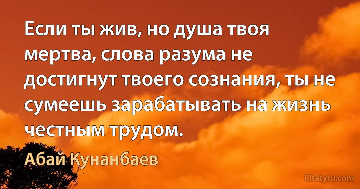 Если ты жив, но душа твоя мертва, слова разума не достигнут твоего сознания, ты не сумеешь зарабатывать на жизнь честным трудом. (Абай Кунанбаев)