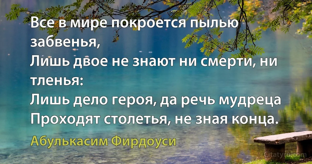 Все в мире покроется пылью забвенья,
Лишь двое не знают ни смерти, ни тленья:
Лишь дело героя, да речь мудреца
Проходят столетья, не зная конца. (Абулькасим Фирдоуси)