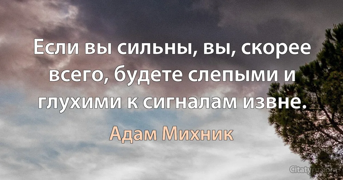 Если вы сильны, вы, скорее всего, будете слепыми и глухими к сигналам извне. (Адам Михник)