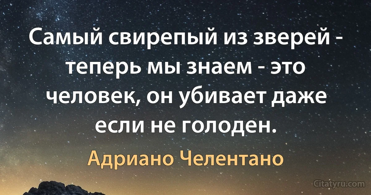 Самый свирепый из зверей - теперь мы знаем - это человек, он убивает даже если не голоден. (Адриано Челентано)