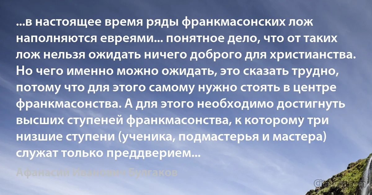 ...в настоящее время ряды франкмасонских лож наполняются евреями... понятное дело, что от таких лож нельзя ожидать ничего доброго для христианства. Но чего именно можно ожидать, это сказать трудно, потому что для этого самому нужно стоять в центре франкмасонства. А для этого необходимо достигнуть высших ступеней франкмасонства, к которому три низшие ступени (ученика, подмастерья и мастера) служат только преддверием... (Афанасий Иванович Булгаков)