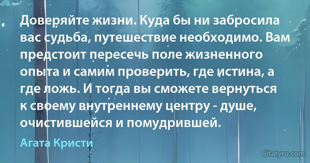 Доверяйте жизни. Куда бы ни забросила вас судьба, путешествие необходимо. Вам предстоит пересечь поле жизненного опыта и самим проверить, где истина, а где ложь. И тогда вы сможете вернуться к своему внутреннему центру - душе, очистившейся и помудрившей. (Агата Кристи)