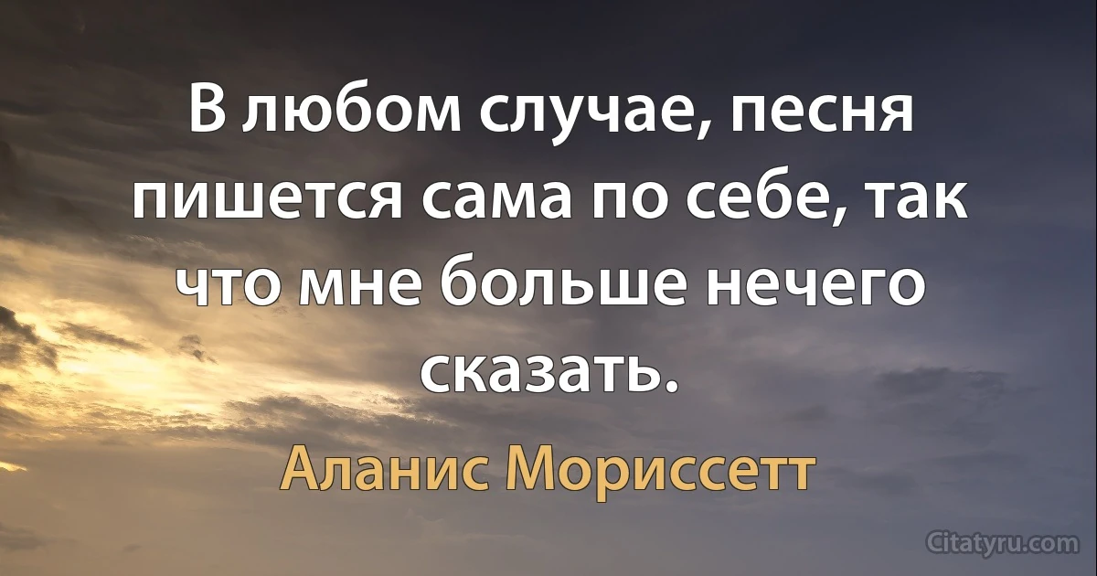 В любом случае, песня пишется сама по себе, так что мне больше нечего сказать. (Аланис Мориссетт)