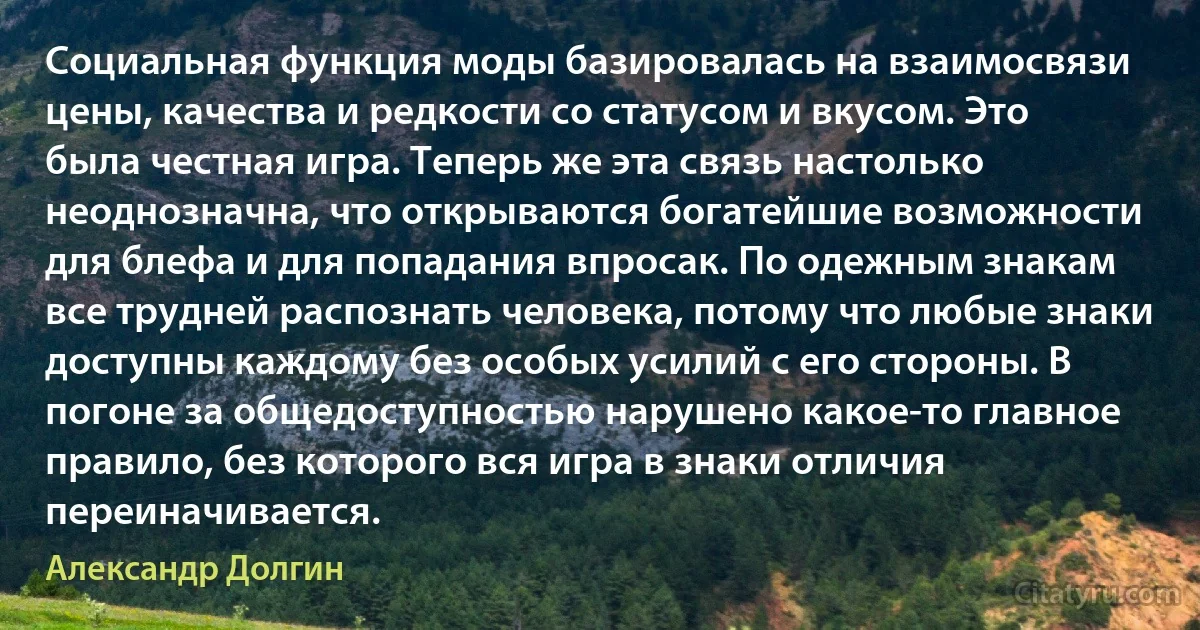 Социальная функция моды базировалась на взаимосвязи цены, качества и редкости со статусом и вкусом. Это была честная игра. Теперь же эта связь настолько неоднозначна, что открываются богатейшие возможности для блефа и для попадания впросак. По одежным знакам все трудней распознать человека, потому что любые знаки доступны каждому без особых усилий с его стороны. В погоне за общедоступностью нарушено какое-то главное правило, без которого вся игра в знаки отличия переиначивается. (Александр Долгин)