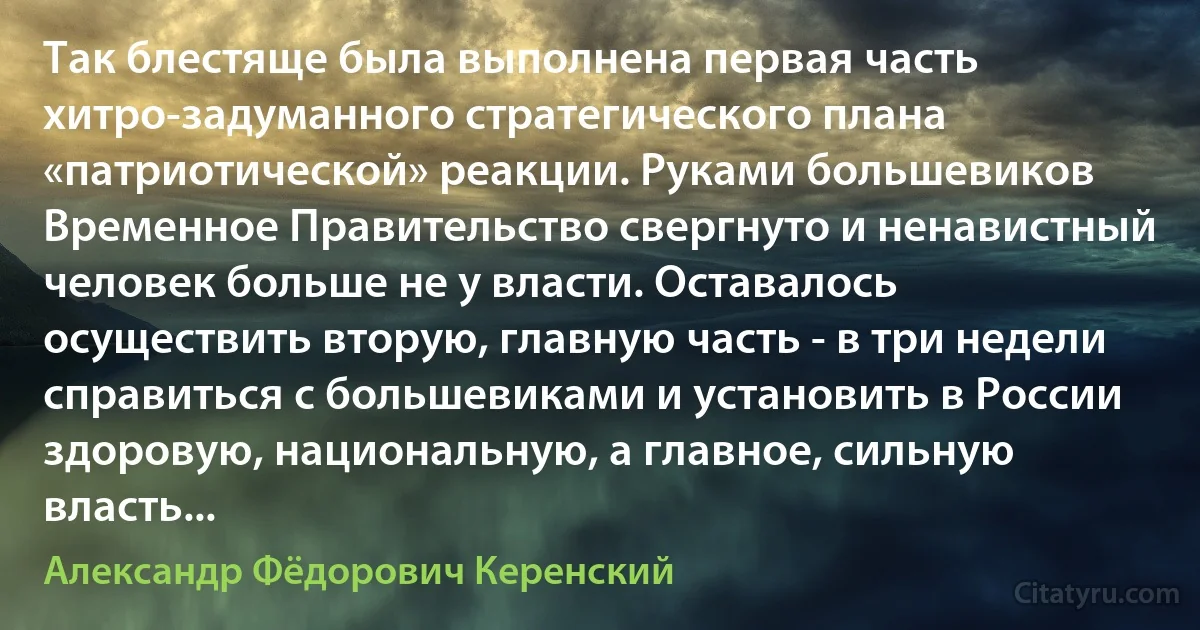 Так блестяще была выполнена первая часть хитро-задуманного стратегического плана «патриотической» реакции. Руками большевиков Временное Правительство свергнуто и ненавистный человек больше не у власти. Оставалось осуществить вторую, главную часть - в три недели справиться с большевиками и установить в России здоровую, национальную, а главное, сильную власть... (Александр Фёдорович Керенский)