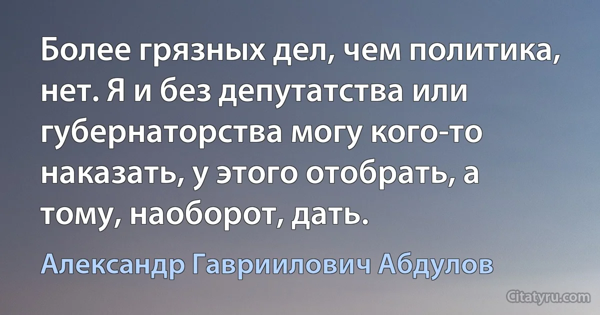 Более грязных дел, чем политика, нет. Я и без депутатства или губернаторства могу кого-то наказать, у этого отобрать, а тому, наоборот, дать. (Александр Гавриилович Абдулов)