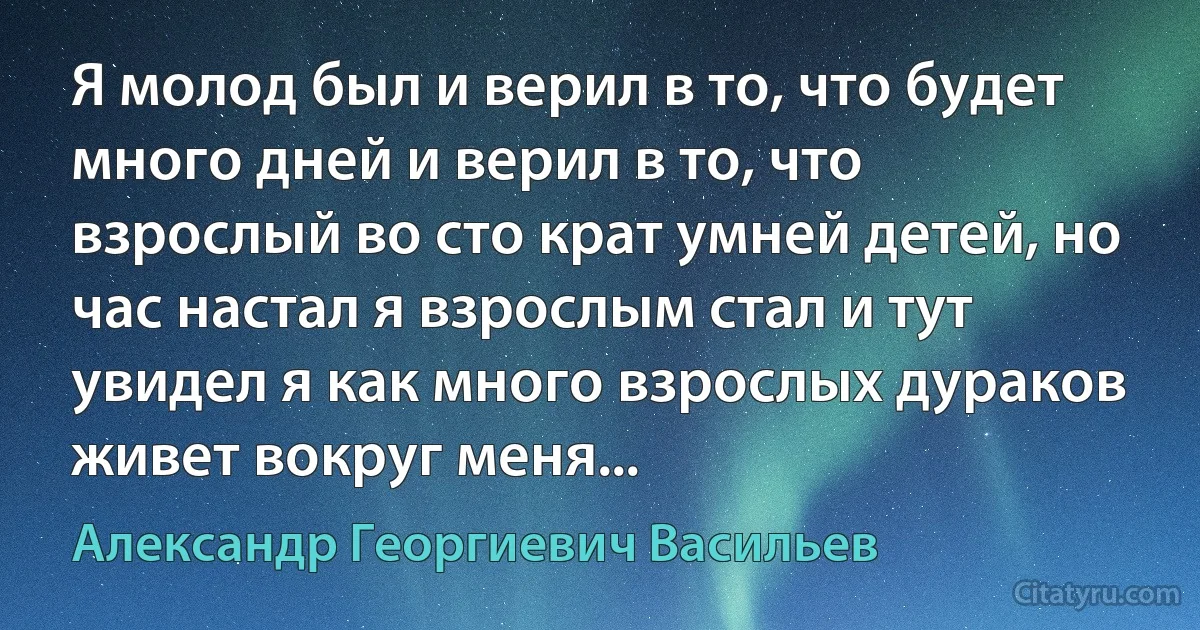 Я молод был и верил в то, что будет много дней и верил в то, что взрослый во сто крат умней детей, но час настал я взрослым стал и тут увидел я как много взрослых дураков живет вокруг меня... (Александр Георгиевич Васильев)