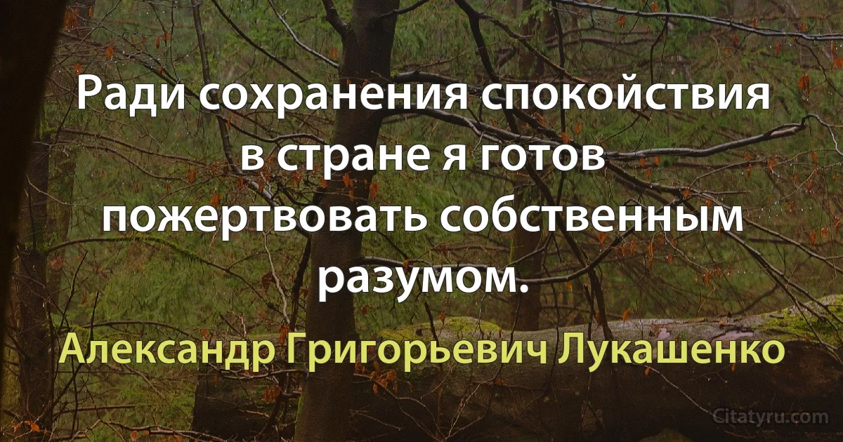 Ради сохранения спокойствия в стране я готов пожертвовать собственным разумом. (Александр Григорьевич Лукашенко)