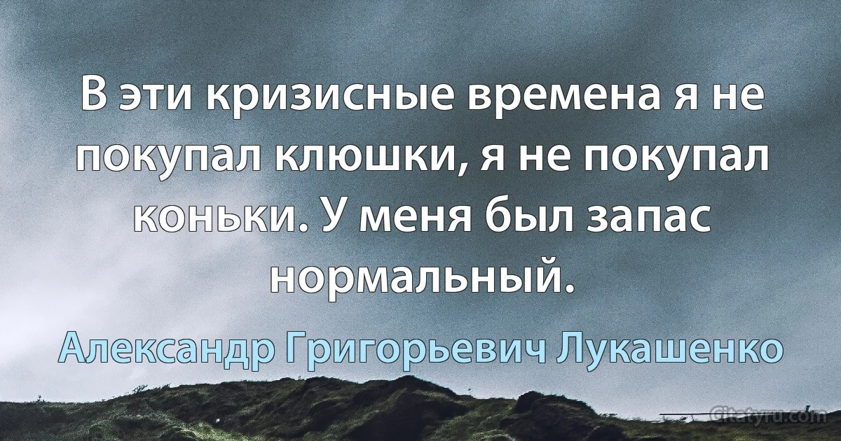 В эти кризисные времена я не покупал клюшки, я не покупал коньки. У меня был запас нормальный. (Александр Григорьевич Лукашенко)