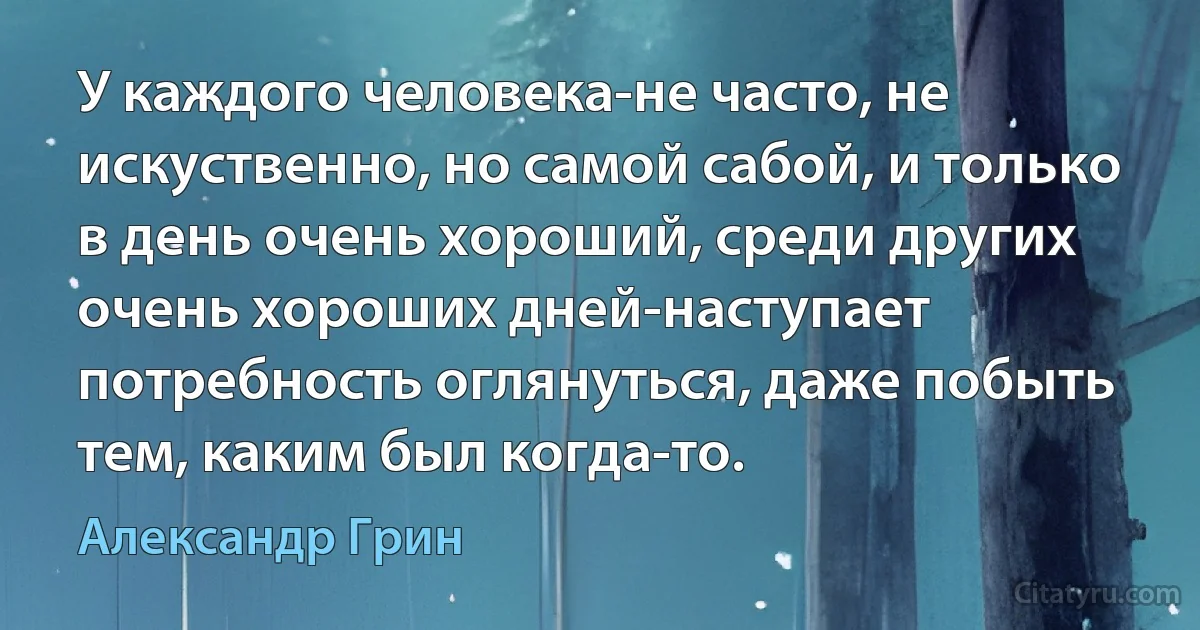 У каждого человека-не часто, не искуственно, но самой сабой, и только в день очень хороший, среди других очень хороших дней-наступает потребность оглянуться, даже побыть тем, каким был когда-то. (Александр Грин)