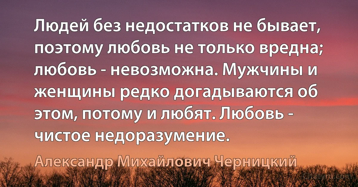 Людей без недостатков не бывает, поэтому любовь не только вредна; любовь - невозможна. Мужчины и женщины редко догадываются об этом, потому и любят. Любовь - чистое недоразумение. (Александр Михайлович Черницкий)